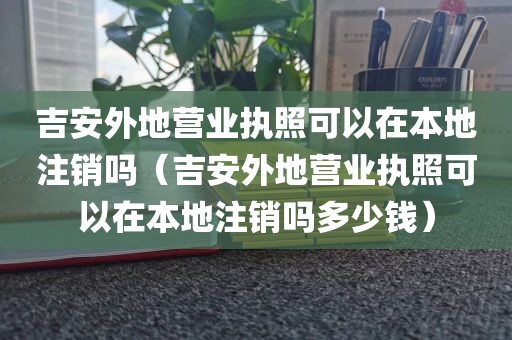 吉安外地营业执照可以在本地注销吗（吉安外地营业执照可以在本地注销吗多少钱）