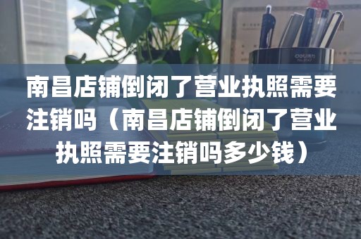 南昌店铺倒闭了营业执照需要注销吗（南昌店铺倒闭了营业执照需要注销吗多少钱）