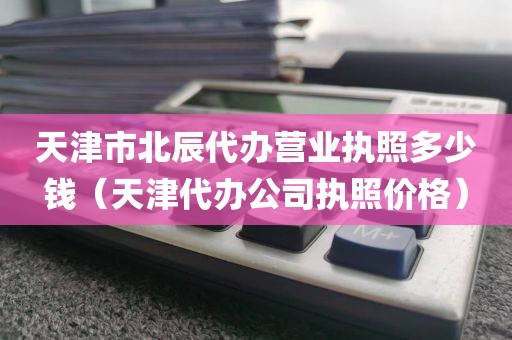 天津市北辰代办营业执照多少钱（天津代办公司执照价格）