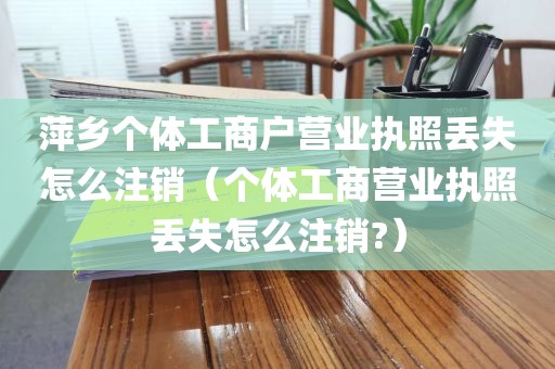 萍乡个体工商户营业执照丢失怎么注销（个体工商营业执照丢失怎么注销?）