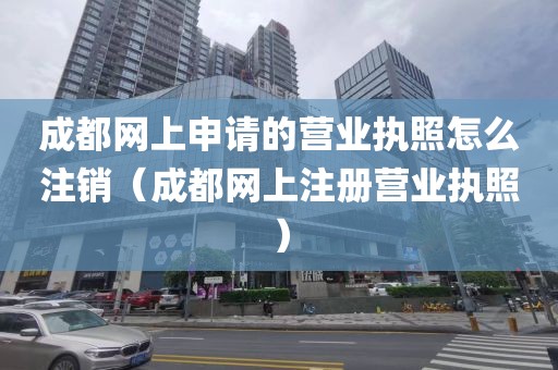 成都网上申请的营业执照怎么注销（成都网上注册营业执照）