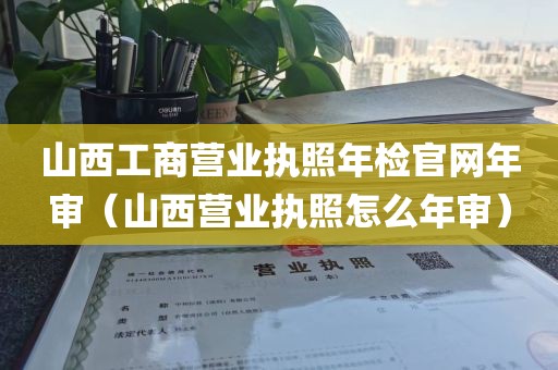 山西工商营业执照年检官网年审（山西营业执照怎么年审）