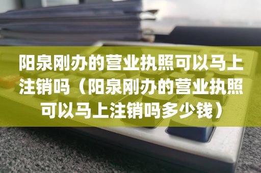 阳泉刚办的营业执照可以马上注销吗（阳泉刚办的营业执照可以马上注销吗多少钱）