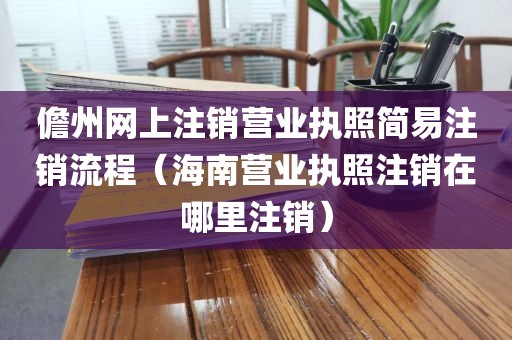 儋州网上注销营业执照简易注销流程(海南营业执照注销在哪里注销)