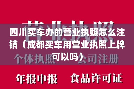 四川买车办的营业执照怎么注销（成都买车用营业执照上牌可以吗）