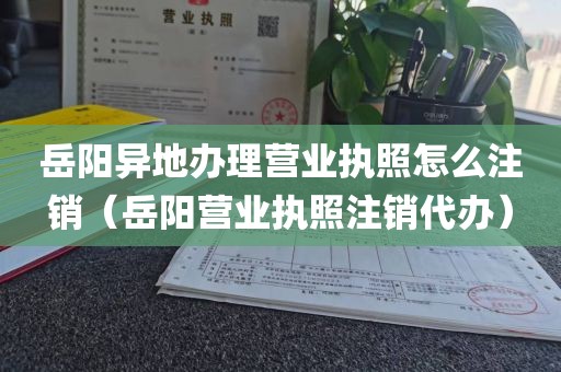 岳阳异地办理营业执照怎么注销（岳阳营业执照注销代办）