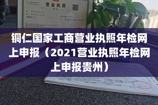 铜仁国家工商营业执照年检网上申报（2021营业执照年检网上申报贵州）