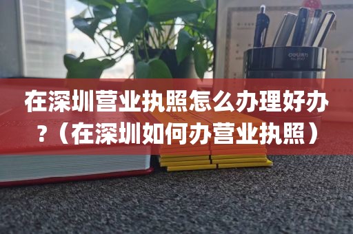 在深圳营业执照怎么办理好办?（在深圳如何办营业执照）