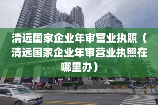 清远国家企业年审营业执照（清远国家企业年审营业执照在哪里办）