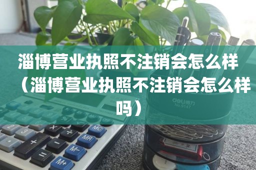 淄博营业执照不注销会怎么样（淄博营业执照不注销会怎么样吗）