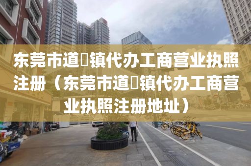 东莞市道滘镇代办工商营业执照注册（东莞市道滘镇代办工商营业执照注册地址）