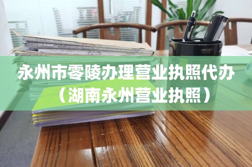 永州市零陵办理营业执照代办（湖南永州营业执照）