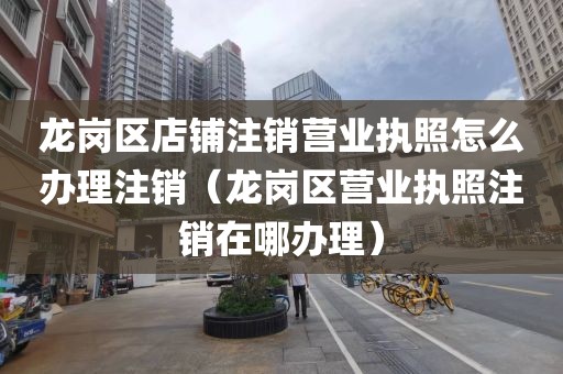 龙岗区店铺注销营业执照怎么办理注销（龙岗区营业执照注销在哪办理）