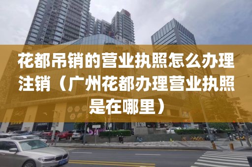 花都吊销的营业执照怎么办理注销（广州花都办理营业执照是在哪里）