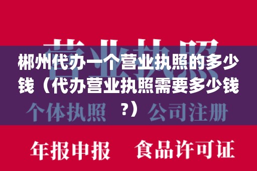郴州代办一个营业执照的多少钱(代办营业执照需要多少钱?)