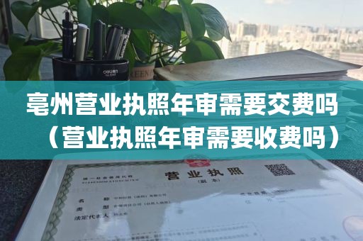 亳州营业执照年审需要交费吗(营业执照年审需要收费吗)
