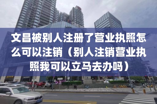 文昌被别人注册了营业执照怎么可以注销（别人注销营业执照我可以立马去办吗）