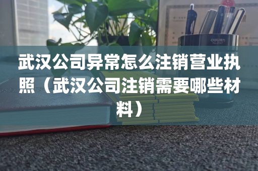 武汉公司异常怎么注销营业执照（武汉公司注销需要哪些材料）