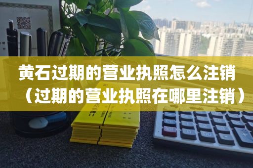 黄石过期的营业执照怎么注销(过期的营业执照在哪里注销)