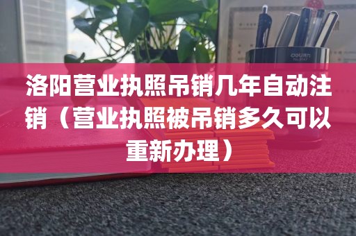 洛阳营业执照吊销几年自动注销(营业执照被吊销多久可以重新办理)
