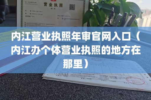 内江营业执照年审官网入口（内江办个体营业执照的地方在那里）