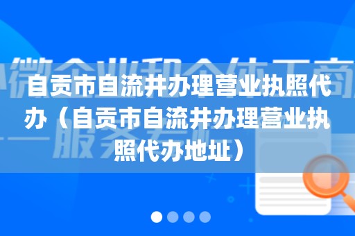 自贡市自流井办理营业执照代办（自贡市自流井办理营业执照代办地址）