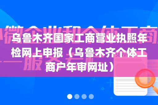 乌鲁木齐国家工商营业执照年检网上申报(乌鲁木齐个体工商户年审网址)