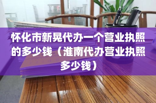 怀化市新晃代办一个营业执照的多少钱（淮南代办营业执照多少钱）