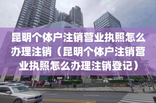 昆明个体户注销营业执照怎么办理注销（昆明个体户注销营业执照怎么办理注销登记）