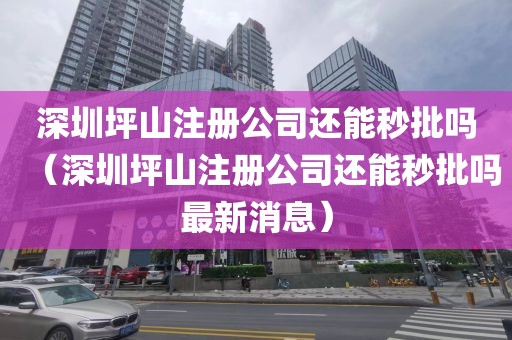 深圳坪山注册公司还能秒批吗（深圳坪山注册公司还能秒批吗最新消息）