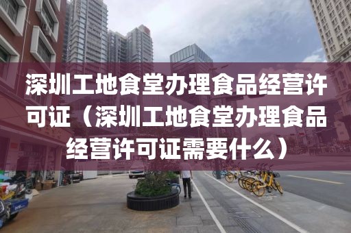 深圳工地食堂办理食品经营许可证（深圳工地食堂办理食品经营许可证需要什么）