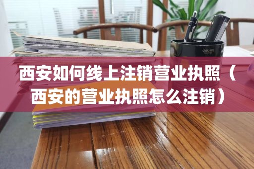 西安如何线上注销营业执照（西安的营业执照怎么注销）