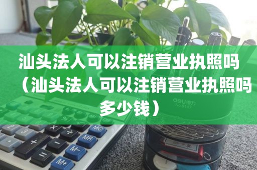汕头法人可以注销营业执照吗（汕头法人可以注销营业执照吗多少钱）