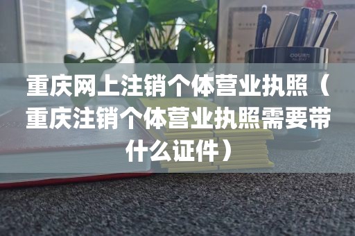 重庆网上注销个体营业执照（重庆注销个体营业执照需要带什么证件）
