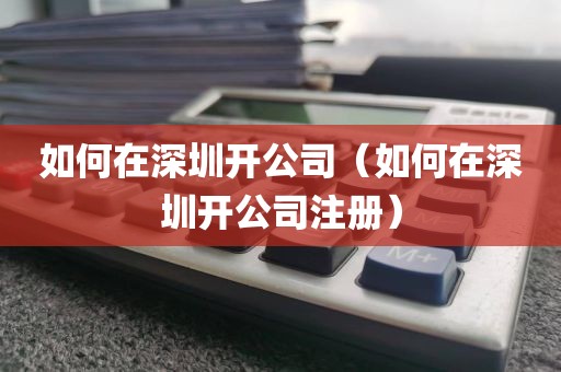 如何在深圳开公司（如何在深圳开公司注册）