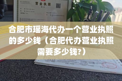合肥市瑶海代办一个营业执照的多少钱（合肥代办营业执照需要多少钱?）