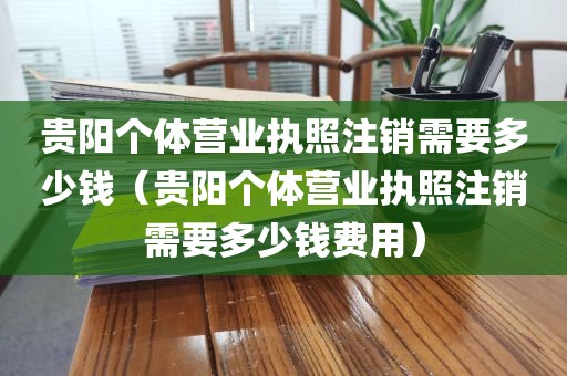 贵阳个体营业执照注销需要多少钱（贵阳个体营业执照注销需要多少钱费用）