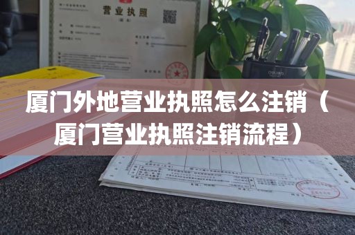 厦门外地营业执照怎么注销（厦门营业执照注销流程）