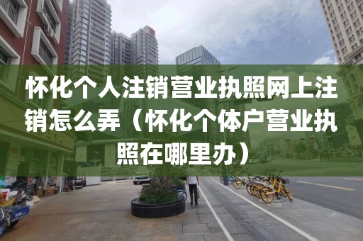 怀化个人注销营业执照网上注销怎么弄（怀化个体户营业执照在哪里办）