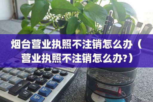 烟台营业执照不注销怎么办（营业执照不注销怎么办?）