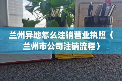 兰州异地怎么注销营业执照（兰州市公司注销流程）