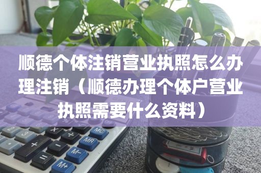 顺德个体注销营业执照怎么办理注销（顺德办理个体户营业执照需要什么资料）