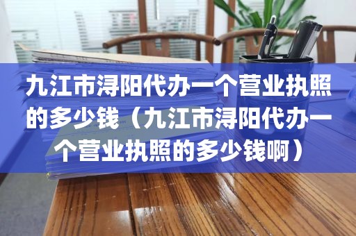 九江市浔阳代办一个营业执照的多少钱(九江市浔阳代办一个营业执照的多少钱啊)