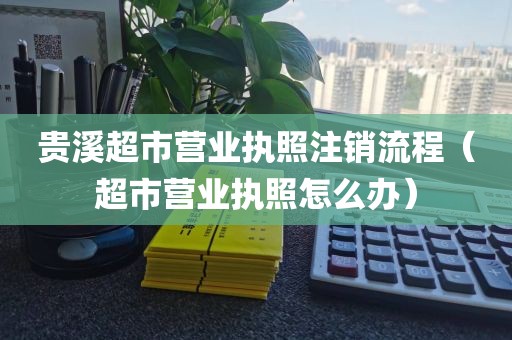 贵溪超市营业执照注销流程（超市营业执照怎么办）