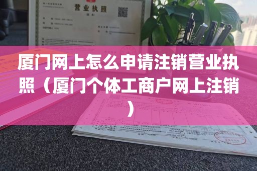 厦门网上怎么申请注销营业执照（厦门个体工商户网上注销）