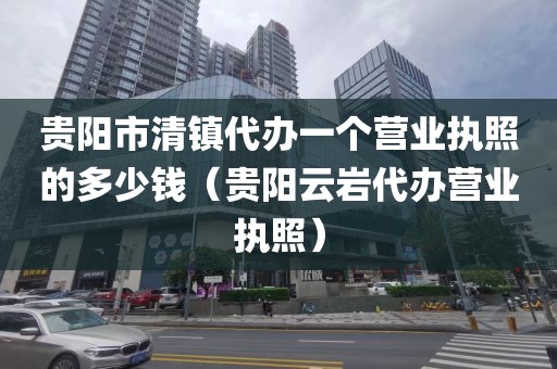 贵阳市清镇代办一个营业执照的多少钱(贵阳云岩代办营业执照)