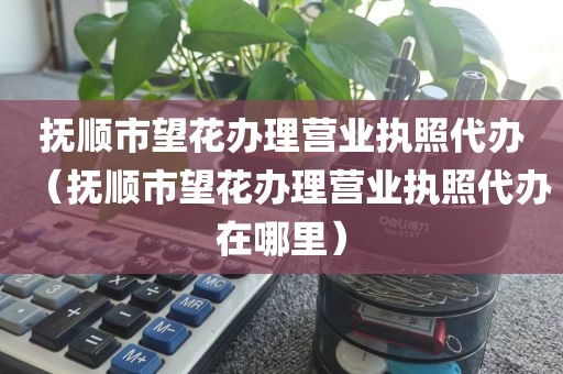 抚顺市望花办理营业执照代办（抚顺市望花办理营业执照代办在哪里）