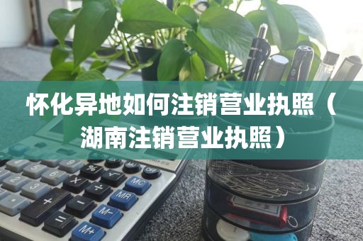 怀化异地如何注销营业执照(湖南注销营业执照)