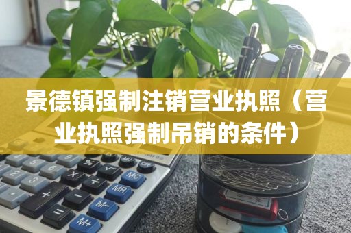 景德镇强制注销营业执照（营业执照强制吊销的条件）
