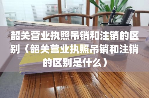 韶关营业执照吊销和注销的区别（韶关营业执照吊销和注销的区别是什么）